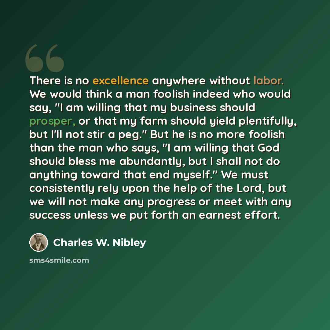 “There is no excellence anywhere without labor. We would think a man foolish indeed who would say, "I am willing that my business should prosper, or that my farm should yield plentifully, but I'll not stir a peg." But he is no more foolish than the man who says, "I am willing that God should bless…” quote by Charles W. Nibley
