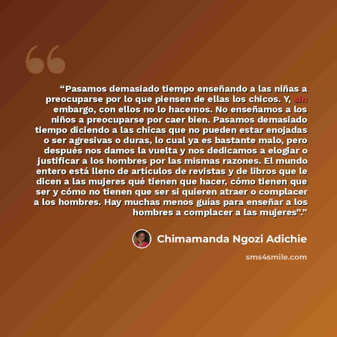 “Pasamos demasiado tiempo enseñando a las niñas a preocuparse por lo que piensen de ellas los chicos. Y, sin embargo, con ellos no lo hacemos. No enseñamos a los niños a preocuparse por caer bien. Pasamos demasiado tiempo diciendo a las chicas que no pueden estar enojadas o ser agresivas o duras…” quote by Chimamanda Ngozi Adichie
