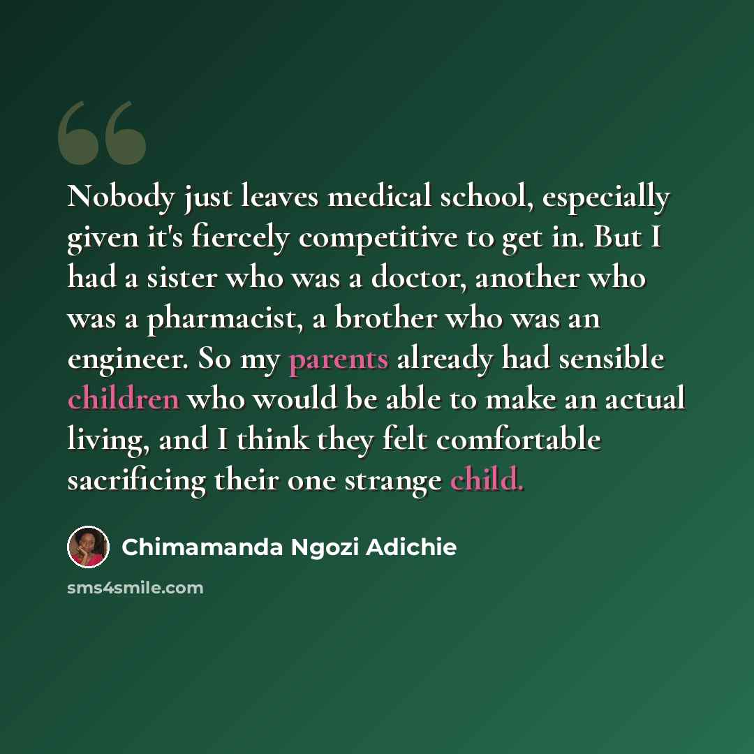 “Nobody just leaves medical school, especially given it's fiercely competitive to get in. But I had a sister who was a doctor, another who was a pharmacist, a brother who was an engineer. So my parents already had sensible children who would be able to make an actual living, and I think they felt…” quote by Chimamanda Ngozi Adichie