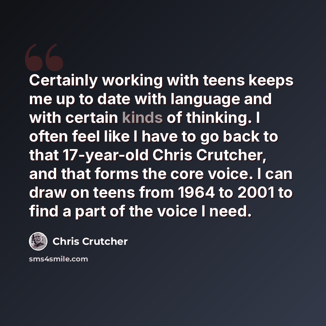 “Certainly working with teens keeps me up to date with language and with certain kinds of thinking. I often feel like I have to go back to that 17-year-old Chris Crutcher, and that forms the core voice. I can draw on teens from 1964 to 2001 to find a part of the voice I need.” quote by Chris Crutcher
