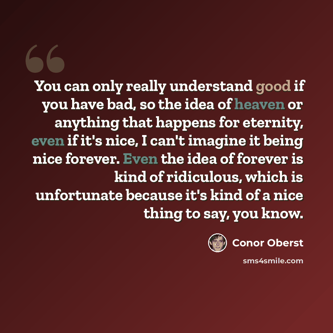 “You can only really understand good if you have bad, so the idea of heaven or anything that happens for eternity, even if it's nice, I can't imagine it being nice forever. Even the idea of forever is kind of ridiculous, which is unfortunate because it's kind of a nice thing to say, you know.” quote by Conor Oberst