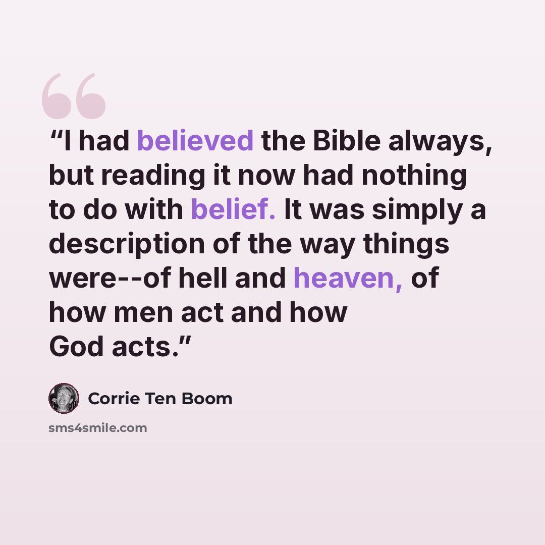 “I had believed the Bible always, but reading it now had nothing to do with belief. It was simply a description of the way things were--of hell and heaven, of how men act and how God acts.” quote by Corrie ten Boom