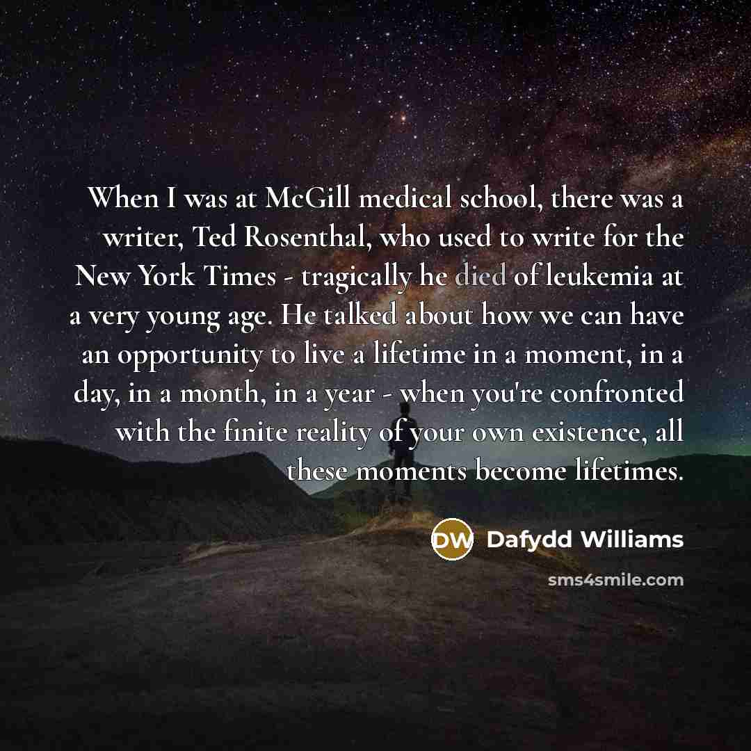 “When I was at McGill medical school, there was a writer, Ted Rosenthal, who used to write for the New York Times - tragically he died of leukemia at a very young age. He talked about how we can have an opportunity to live a lifetime in a moment, in a day, in a month, in a year - when you're…” quote by Dafydd Williams