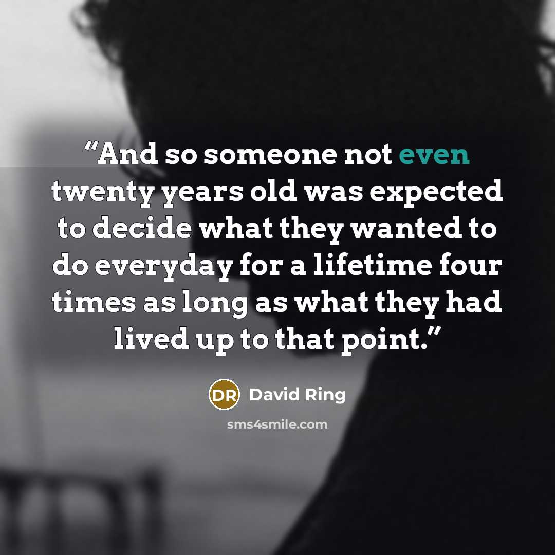 “And so someone not even twenty years old was expected to decide what they wanted to do everyday for a lifetime four times as long as what they had lived up to that point.” quote by David Ring