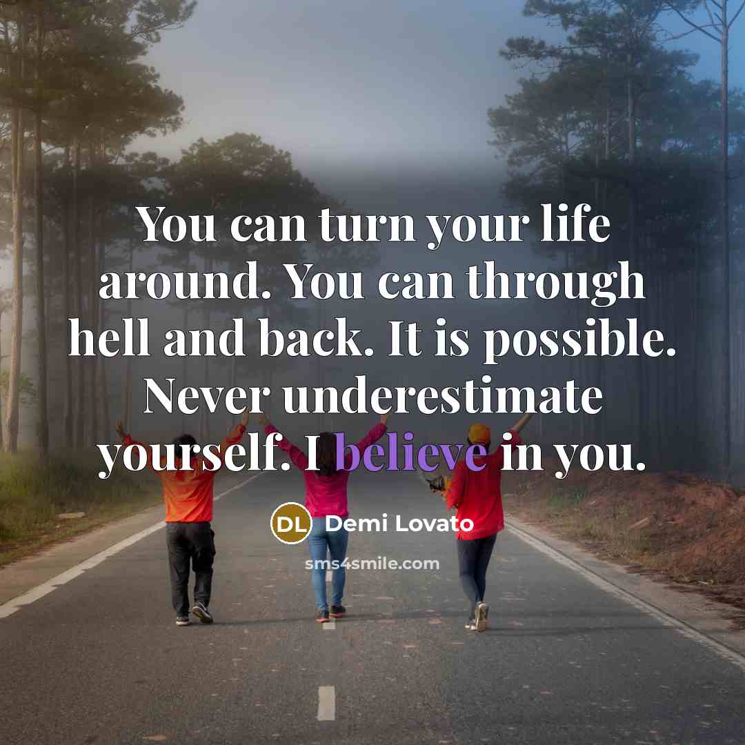 “You can turn your life around. You can through hell and back. It is possible. Never underestimate yourself. I believe in you.” quote by Demi Lovato
