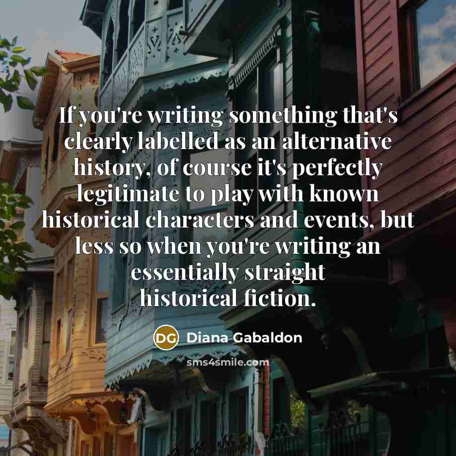 “If you're writing something that's clearly labelled as an alternative history, of course it's perfectly legitimate to play with known historical characters and events, but less so when you're writing an essentially straight historical fiction.” quote by Diana Gabaldon