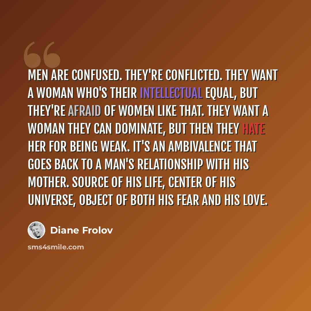 “Men are confused. They're conflicted. They want a woman who's their intellectual equal, but they're afraid of women like that. They want a woman they can dominate, but then they hate her for being weak. It's an ambivalence that goes back to a man's relationship with his mother. Source of his life…” quote by Diane Frolov