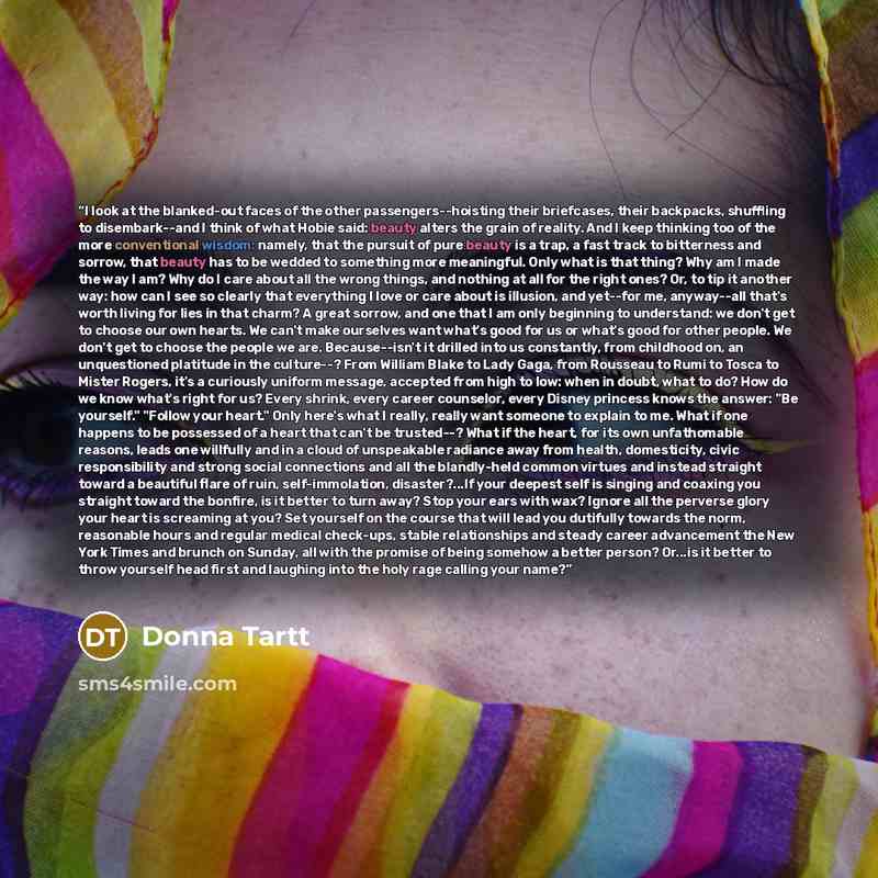 “I look at the blanked-out faces of the other passengers--hoisting their briefcases, their backpacks, shuffling to disembark--and I think of what Hobie said: beauty alters the grain of reality. And I keep thinking too of the more conventional wisdom: namely, that the pursuit of pure beauty is a…” quote by Donna Tartt