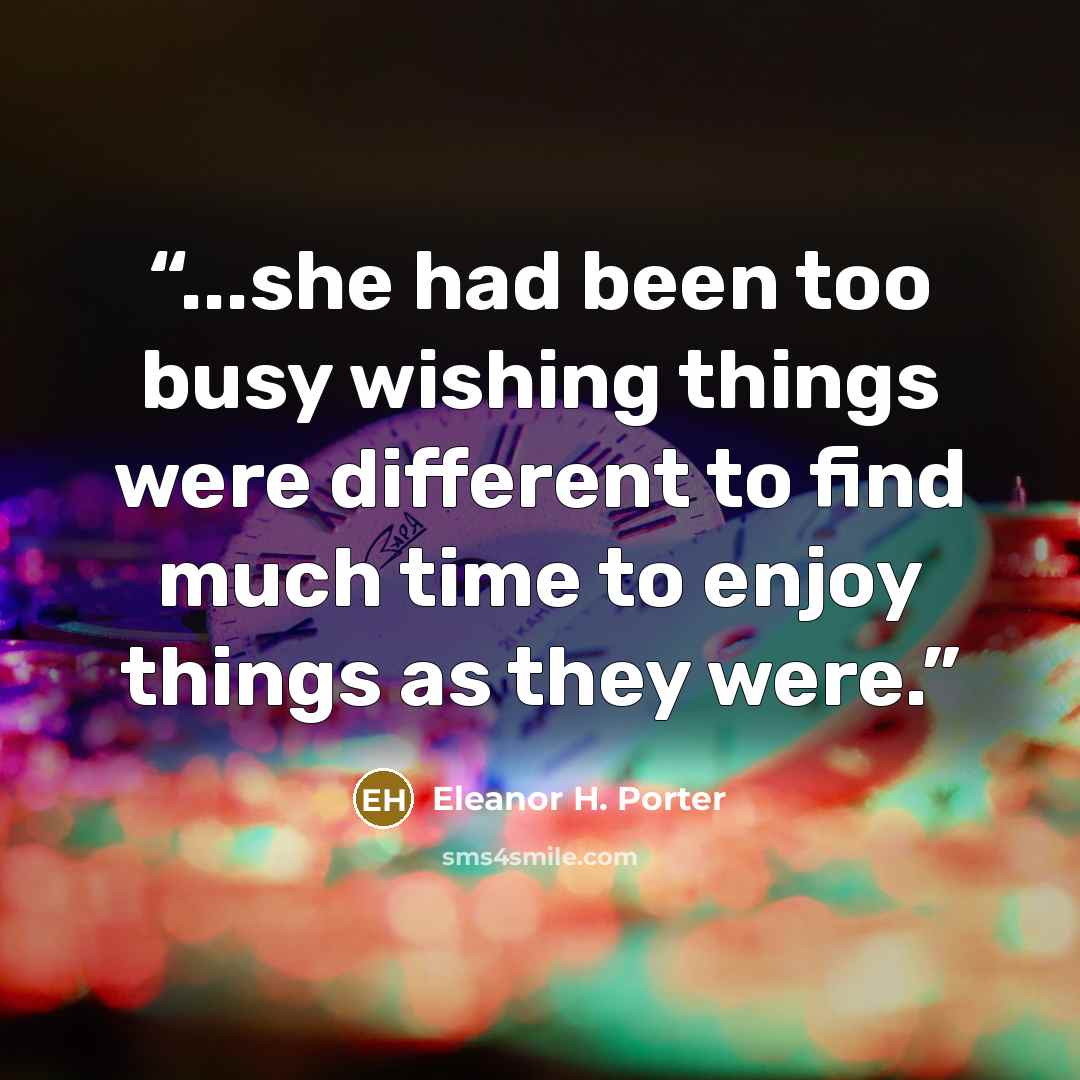 “...she had been too busy wishing things were different to find much time to enjoy things as they were.” quote by Eleanor H. Porter