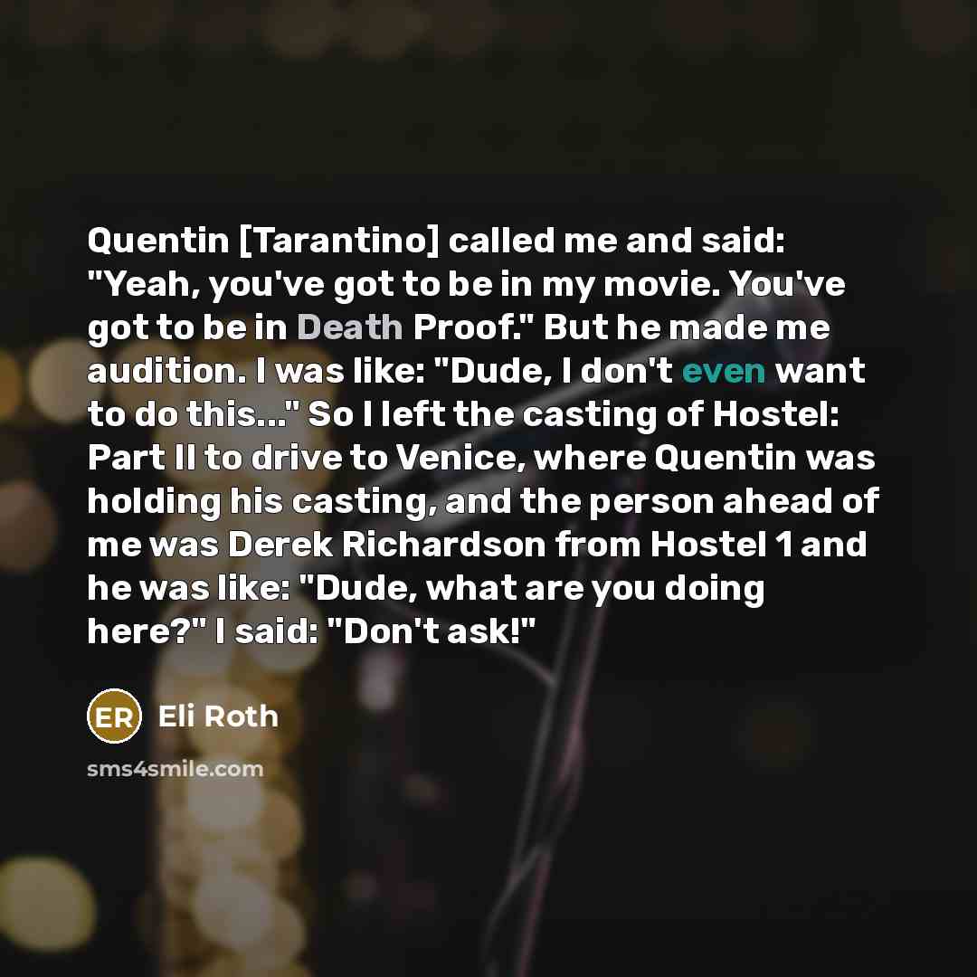 “Quentin [Tarantino] called me and said: "Yeah, you've got to be in my movie. You've got to be in Death Proof." But he made me audition. I was like: "Dude, I don't even want to do this..." So I left the casting of Hostel: Part II to drive to Venice, where Quentin was holding his casting, and the…” quote by Eli Roth