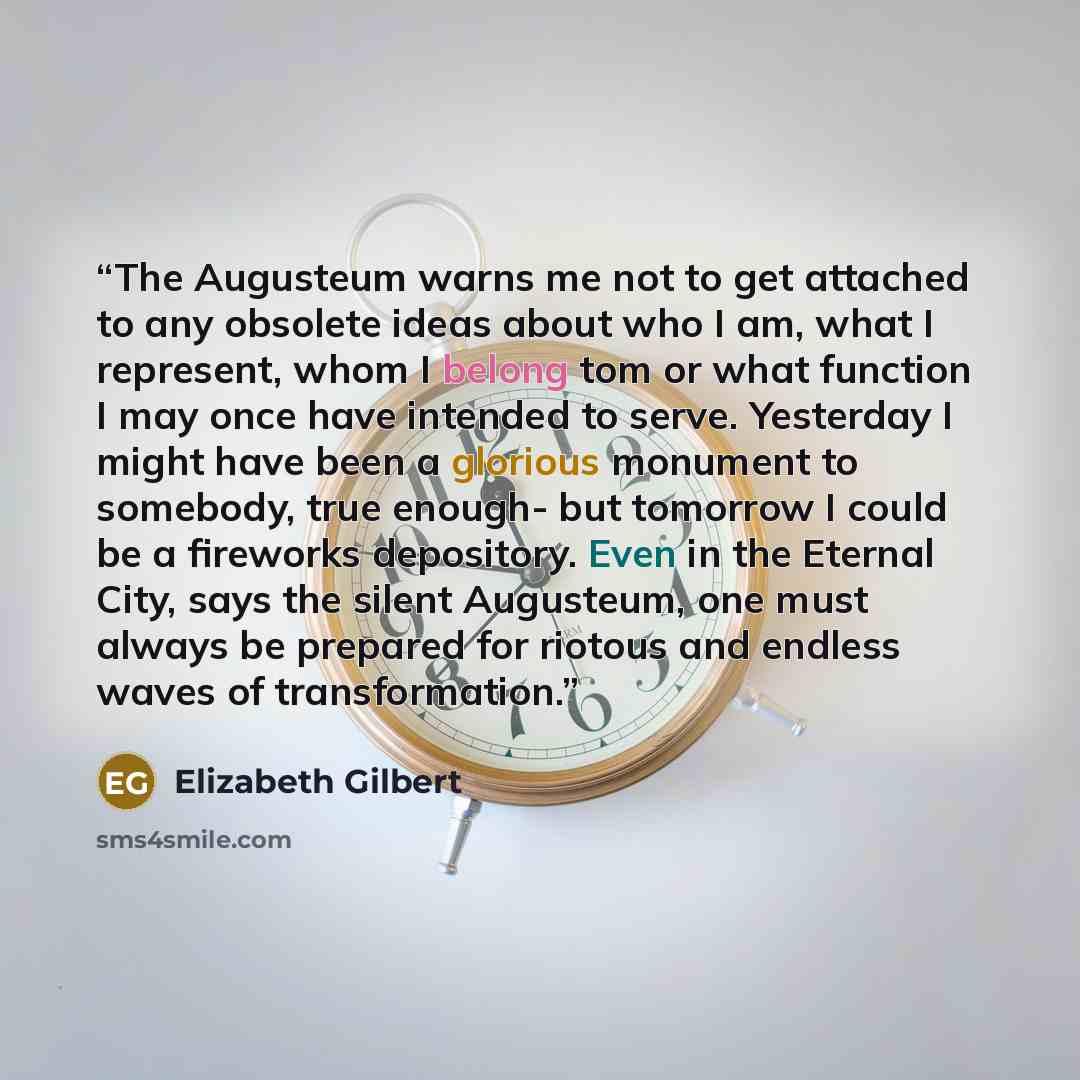 “The Augusteum warns me not to get attached to any obsolete ideas about who I am, what I represent, whom I belong tom or what function I may once have intended to serve. Yesterday I might have been a glorious monument to somebody, true enough- but tomorrow I could be a fireworks depository. Even in…” quote by Elizabeth Gilbert