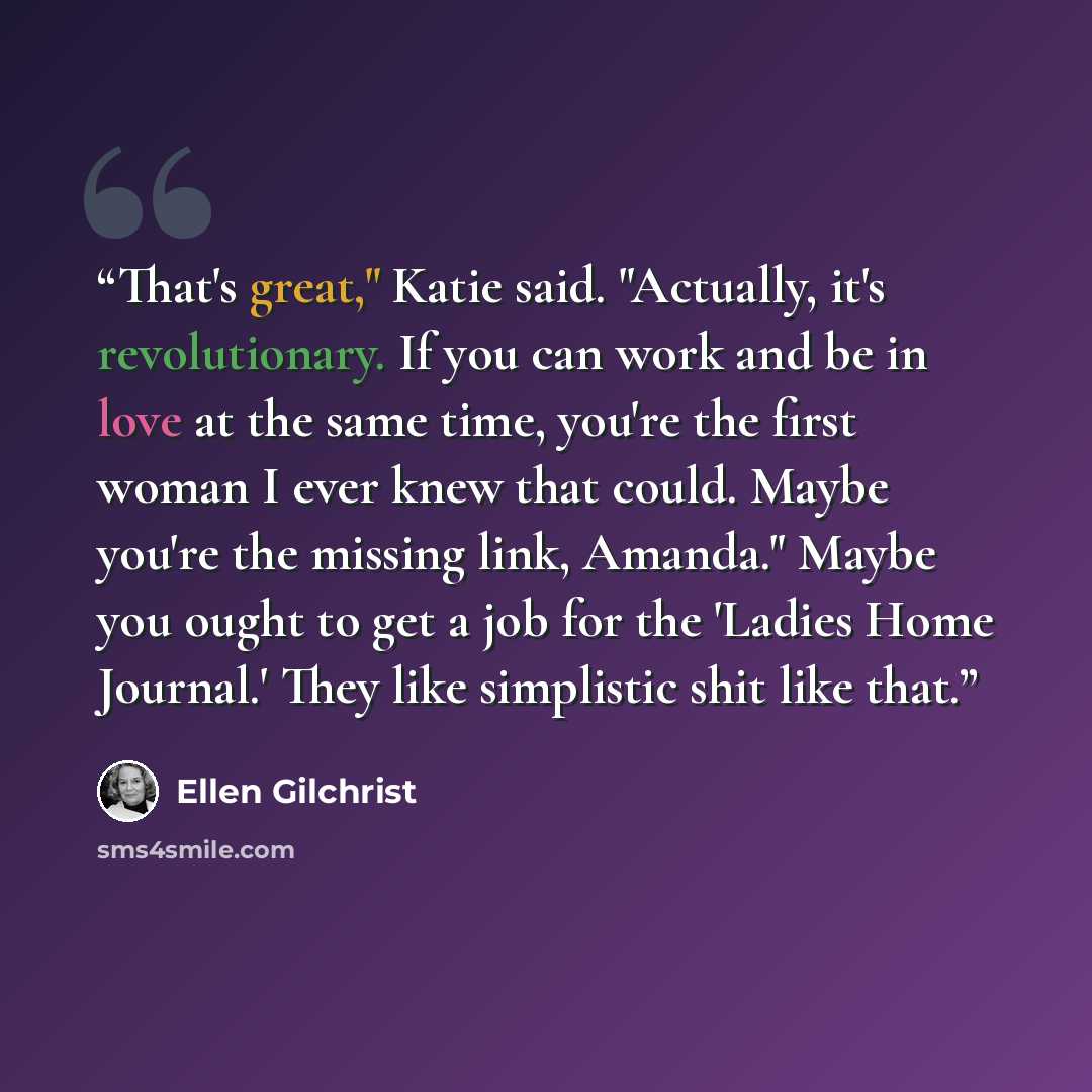 “That's great," Katie said. "Actually, it's revolutionary. If you can work and be in love at the same time, you're the first woman I ever knew that could. Maybe you're the missing link, Amanda." Maybe you ought to get a job for the 'Ladies Home Journal.' They like simplistic shit like that.” quote by Ellen Gilchrist
