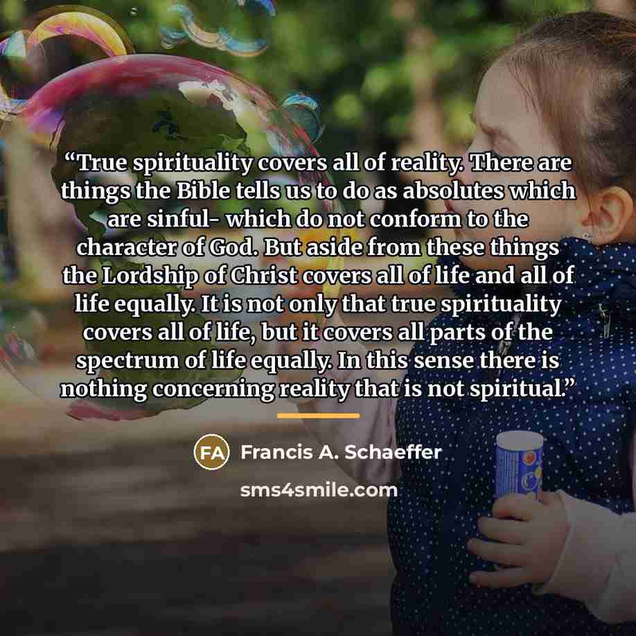 “True spirituality covers all of reality. There are things the Bible tells us to do as absolutes which are sinful- which do not conform to the character of God. But aside from these things the Lordship of Christ covers all of life and all of life equally. It is not only that true spirituality…” quote by Francis A. Schaeffer