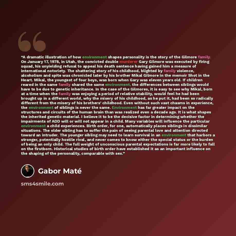 “A dramatic illustration of how environment shapes personality is the story of the Gilmore family. On January 17, 1978, in Utah, the convicted double murderer Gary Gilmore was executed by firing squad, his unyielding refusal to appeal his death sentence having gained him a measure of international…” quote by Gabor Maté