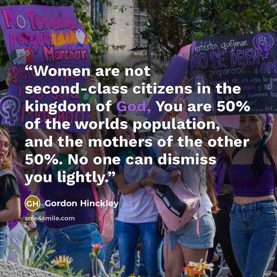 “Women are not second-class citizens in the kingdom of God, You are 50% of the worlds population, and the mothers of the other 50%. No one can dismiss you lightly.” quote by Gordon Hinckley