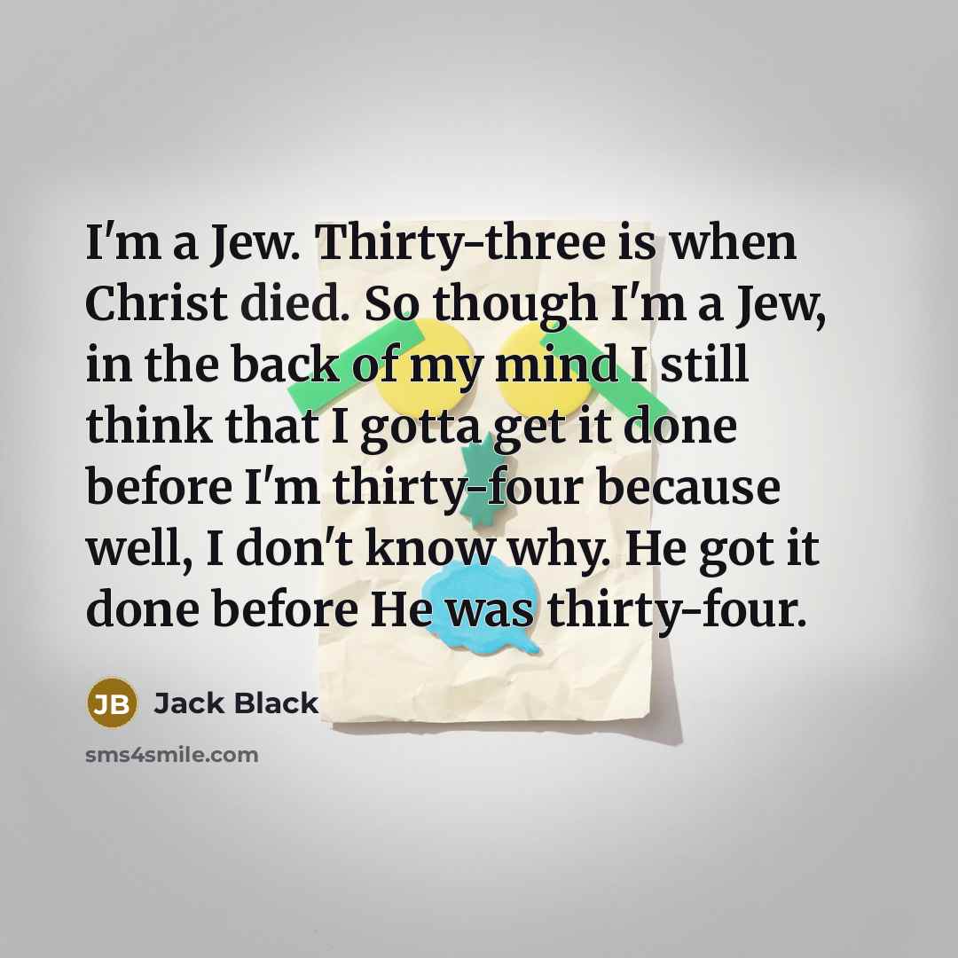 “I'm a Jew. Thirty-three is when Christ died. So though I'm a Jew, in the back of my mind I still think that I gotta get it done before I'm thirty-four because well, I don't know why. He got it done before He was thirty-four.” quote by Jack Black