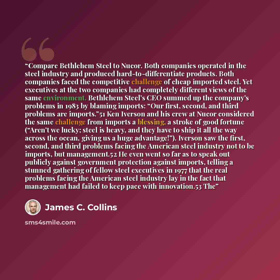 “Compare Bethlehem Steel to Nucor. Both companies operated in the steel industry and produced hard-to-differentiate products. Both companies faced the competitive challenge of cheap imported steel. Yet executives at the two companies had completely different views of the same environment. Bethlehem…” quote by James C. Collins