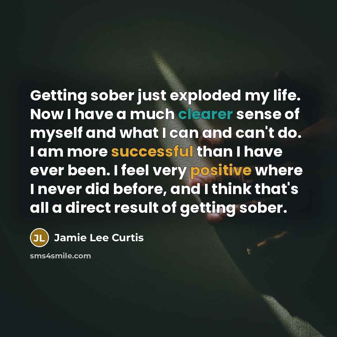 “Getting sober just exploded my life. Now I have a much clearer sense of myself and what I can and can't do. I am more successful than I have ever been. I feel very positive where I never did before, and I think that's all a direct result of getting sober.” quote by Jamie Lee Curtis