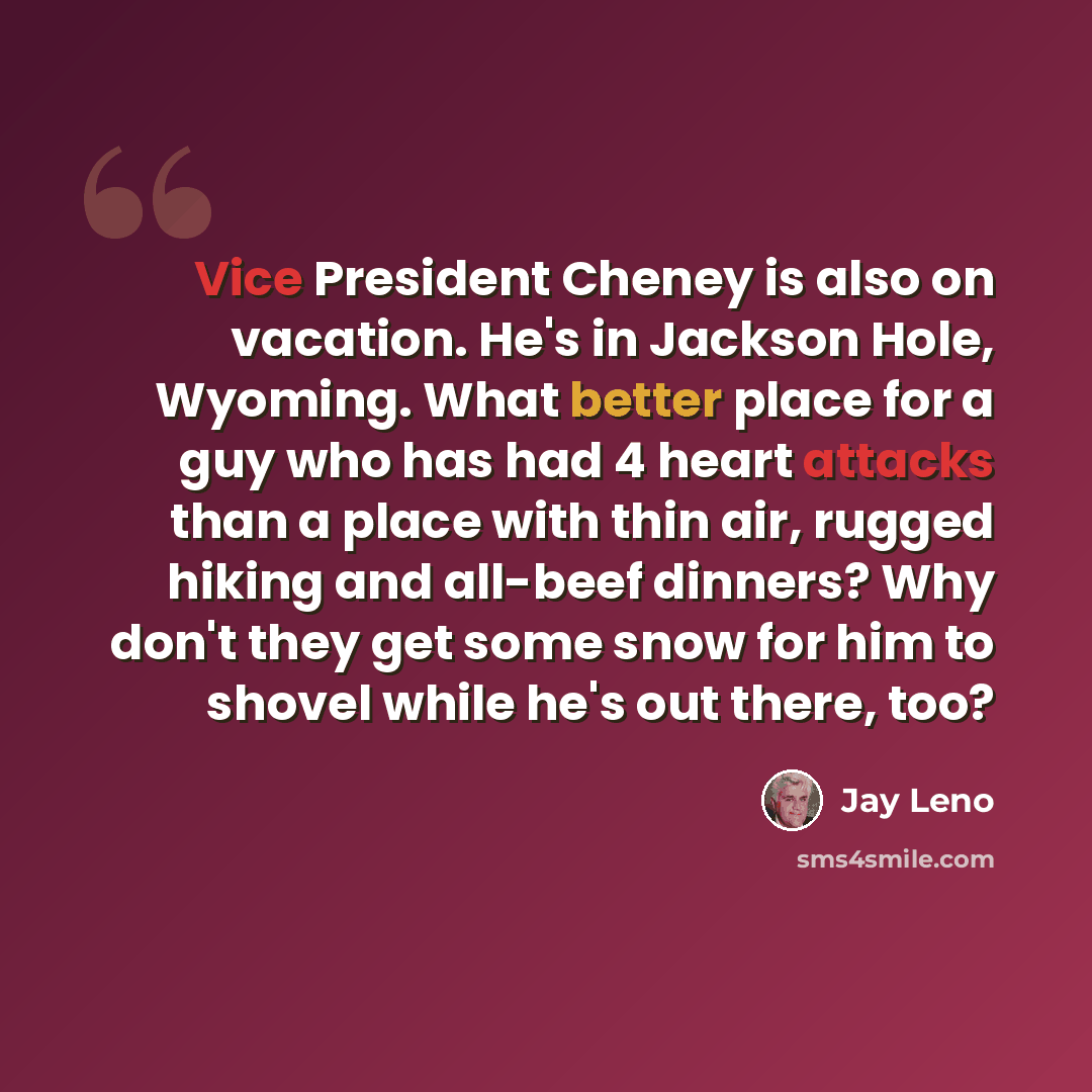 “Vice President Cheney is also on vacation. He's in Jackson Hole, Wyoming. What better place for a guy who has had 4 heart attacks than a place with thin air, rugged hiking and all-beef dinners? Why don't they get some snow for him to shovel while he's out there, too?” quote by Jay Leno