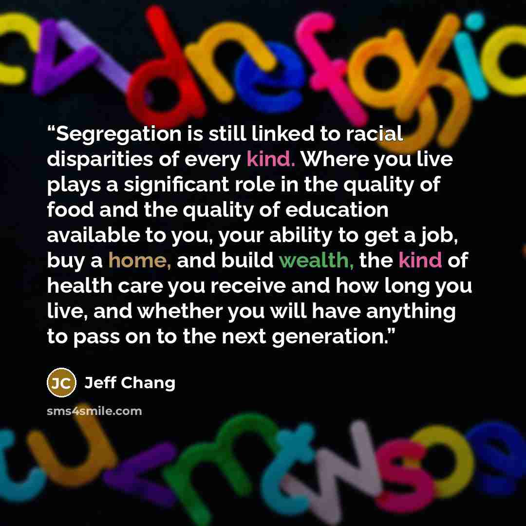 “Segregation is still linked to racial disparities of every kind. Where you live plays a significant role in the quality of food and the quality of education available to you, your ability to get a job, buy a home, and build wealth, the kind of health care you receive and how long you live, and…” quote by Jeff Chang