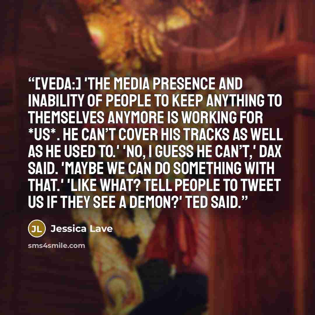 “[Veda:] 'The media presence and inability of people to keep anything to themselves anymore is working for *us*. He can’t cover his tracks as well as he used to.' 'No, I guess he can’t,' Dax said. 'Maybe we can do something with that.' 'Like what? Tell people to tweet us if they see a demon?' Ted…” quote by Jessica Lave