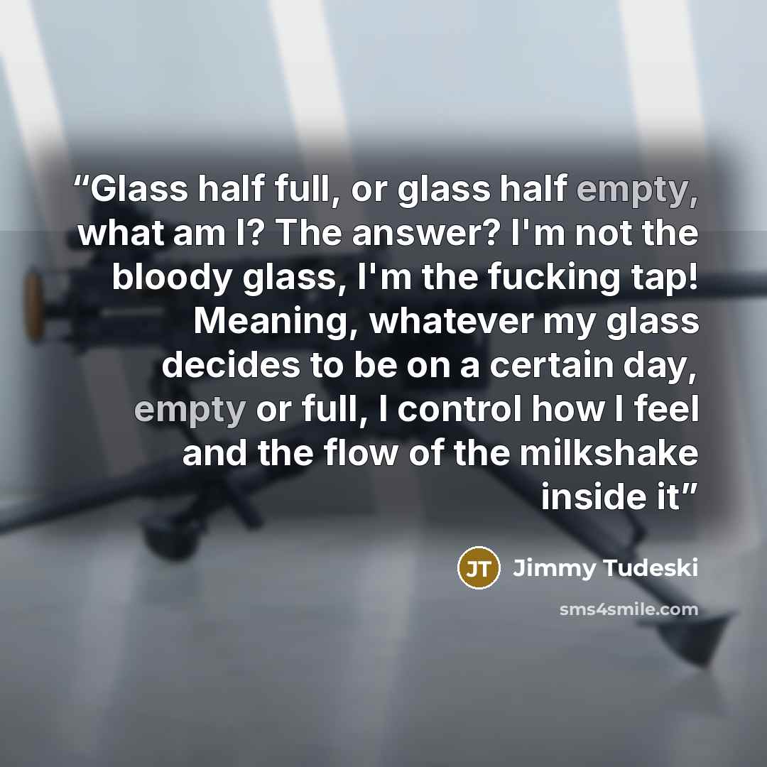 “Glass half full, or glass half empty, what am I? The answer? I'm not the bloody glass, I'm the fucking tap! Meaning, whatever my glass decides to be on a certain day, empty or full, I control how I feel and the flow of the milkshake inside it” quote by Jimmy Tudeski