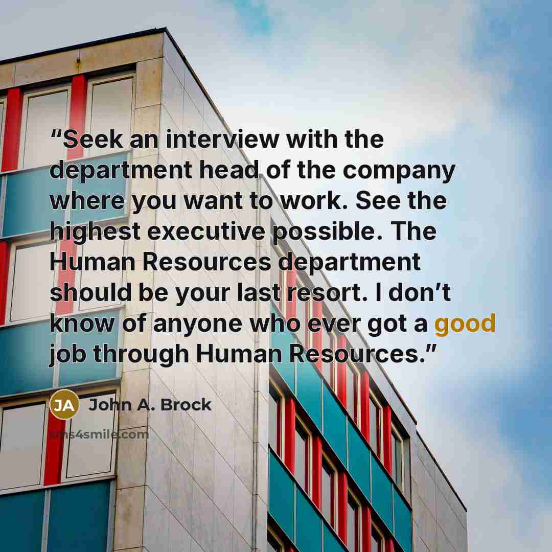 “Seek an interview with the department head of the company where you want to work. See the highest executive possible. The Human Resources department should be your last resort. I don’t know of anyone who ever got a good job through Human Resources.” quote by John A. Brock