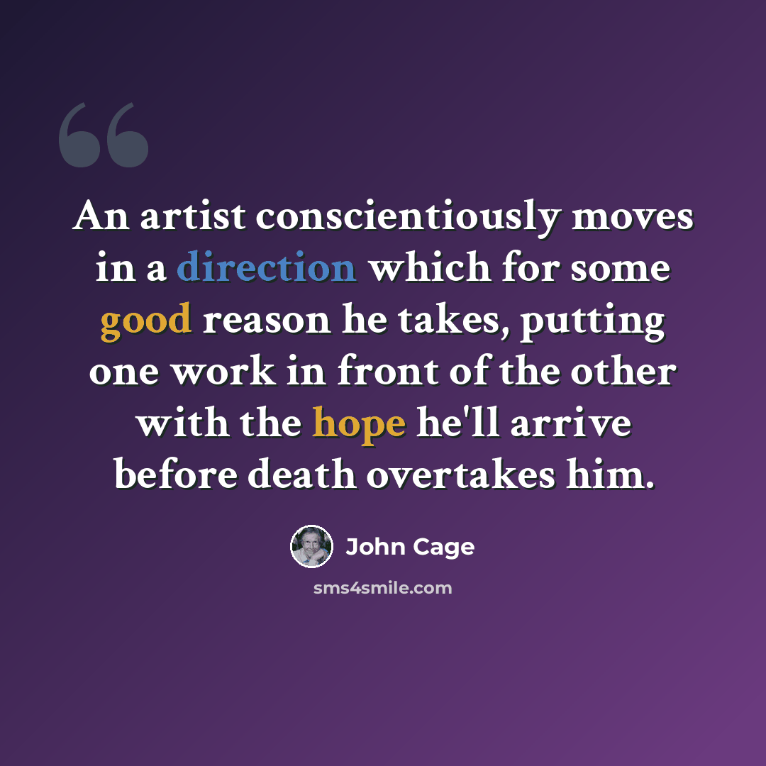 “An artist conscientiously moves in a direction which for some good reason he takes, putting one work in front of the other with the hope he'll arrive before death overtakes him.” quote by John Cage