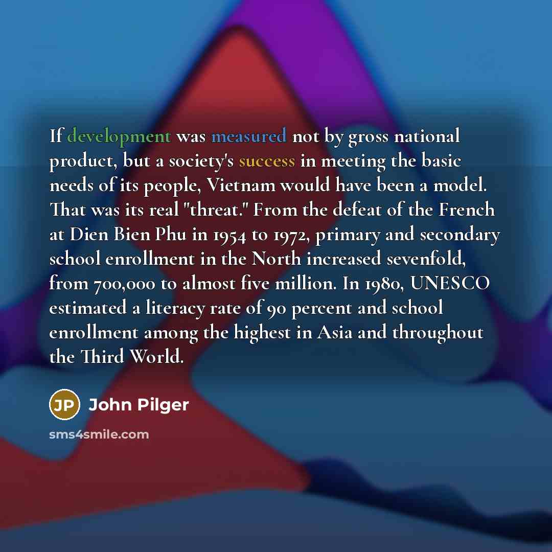 “If development was measured not by gross national product, but a society's success in meeting the basic needs of its people, Vietnam would have been a model. That was its real "threat." From the defeat of the French at Dien Bien Phu in 1954 to 1972, primary and secondary school enrollment in the…” quote by John Pilger