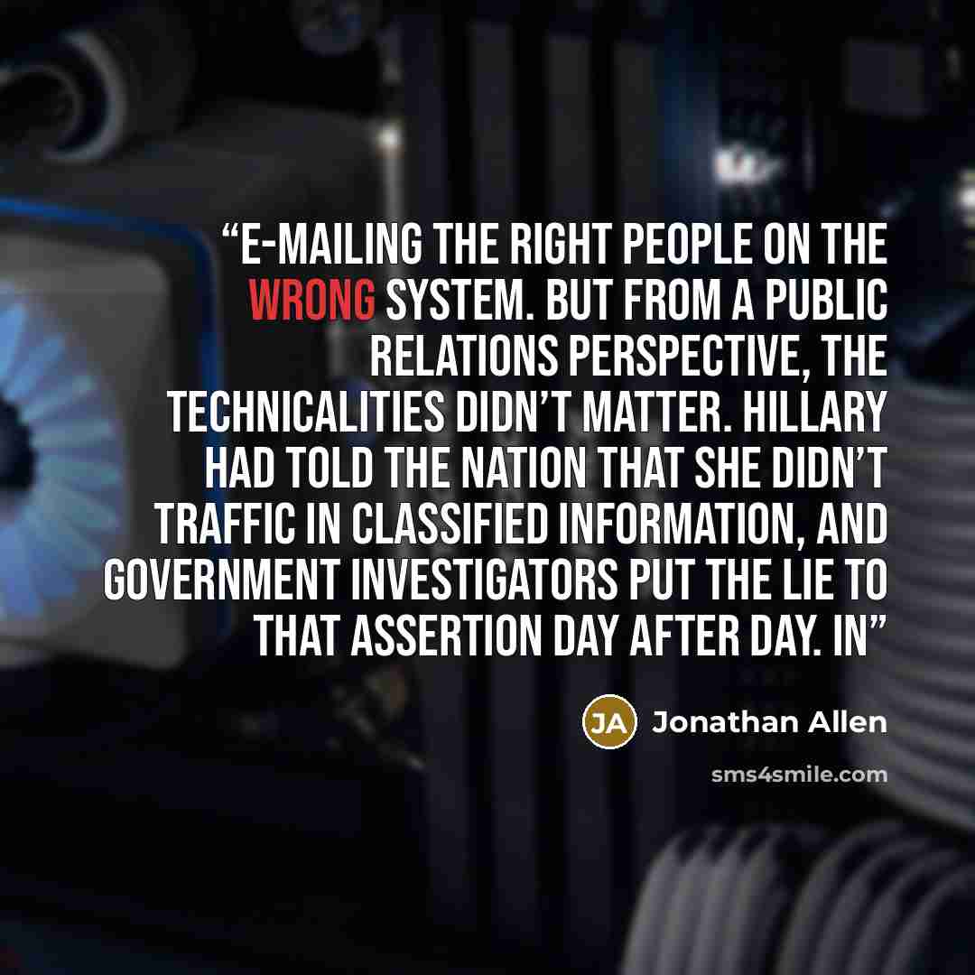 “e-mailing the right people on the wrong system. But from a public relations perspective, the technicalities didn’t matter. Hillary had told the nation that she didn’t traffic in classified information, and government investigators put the lie to that assertion day after day. In” quote by Jonathan Allen