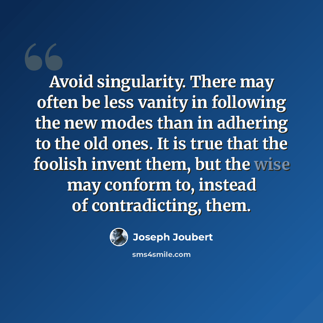 “Avoid singularity. There may often be less vanity in following the new modes than in adhering to the old ones. It is true that the foolish invent them, but the wise may conform to, instead of contradicting, them.” quote by Joseph Joubert