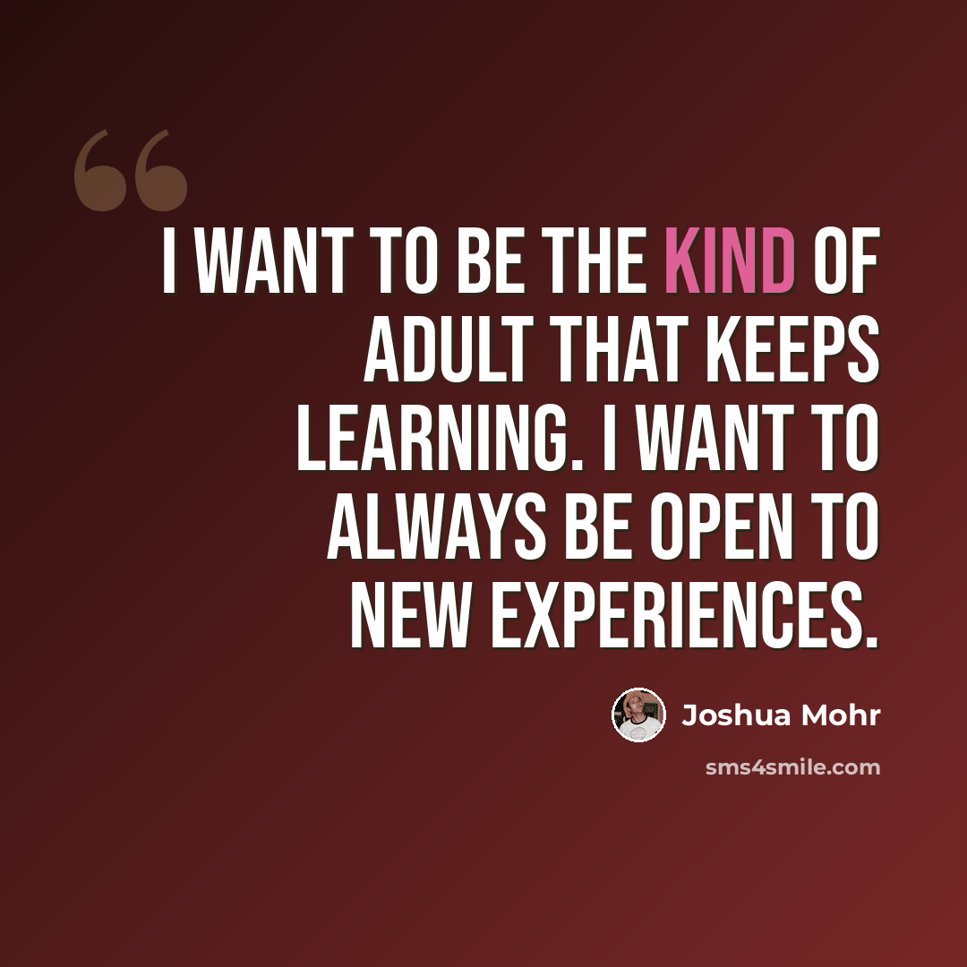“I want to be the kind of adult that keeps learning. I want to always be open to new experiences.” quote by Joshua Mohr