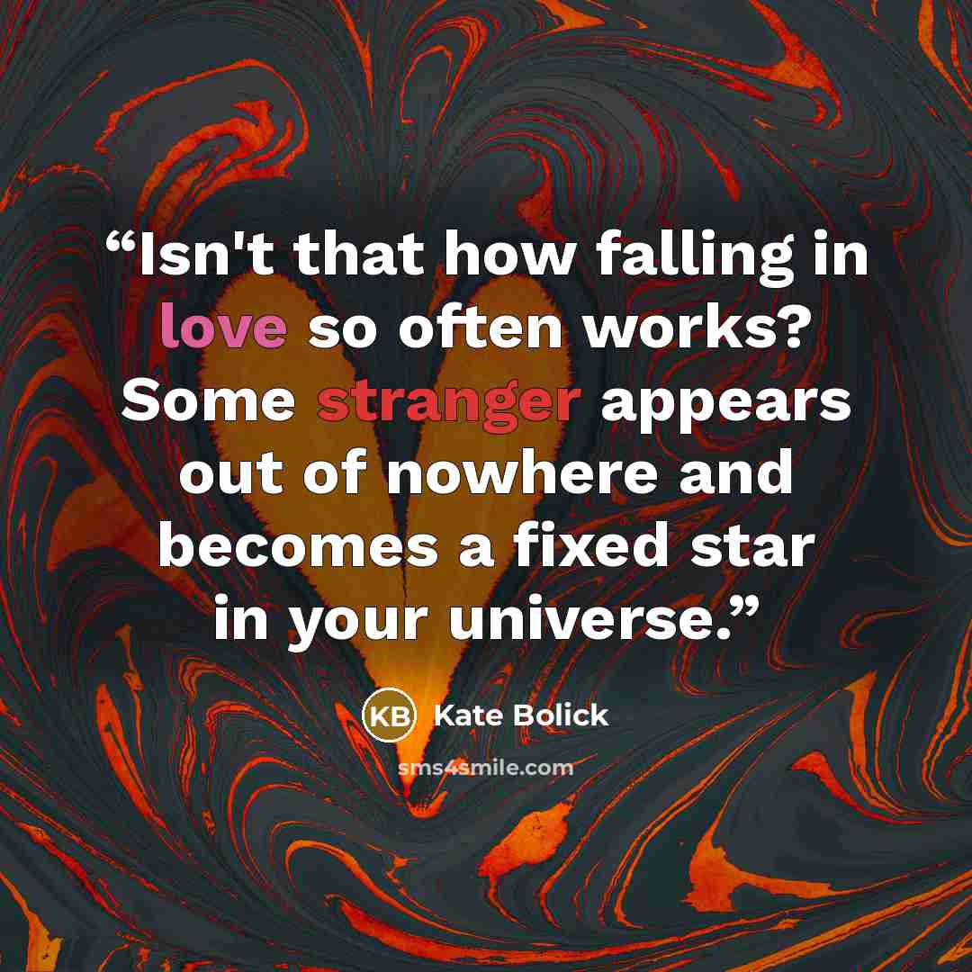 “Isn't that how falling in love so often works? Some stranger appears out of nowhere and becomes a fixed star in your universe.” quote by Kate Bolick