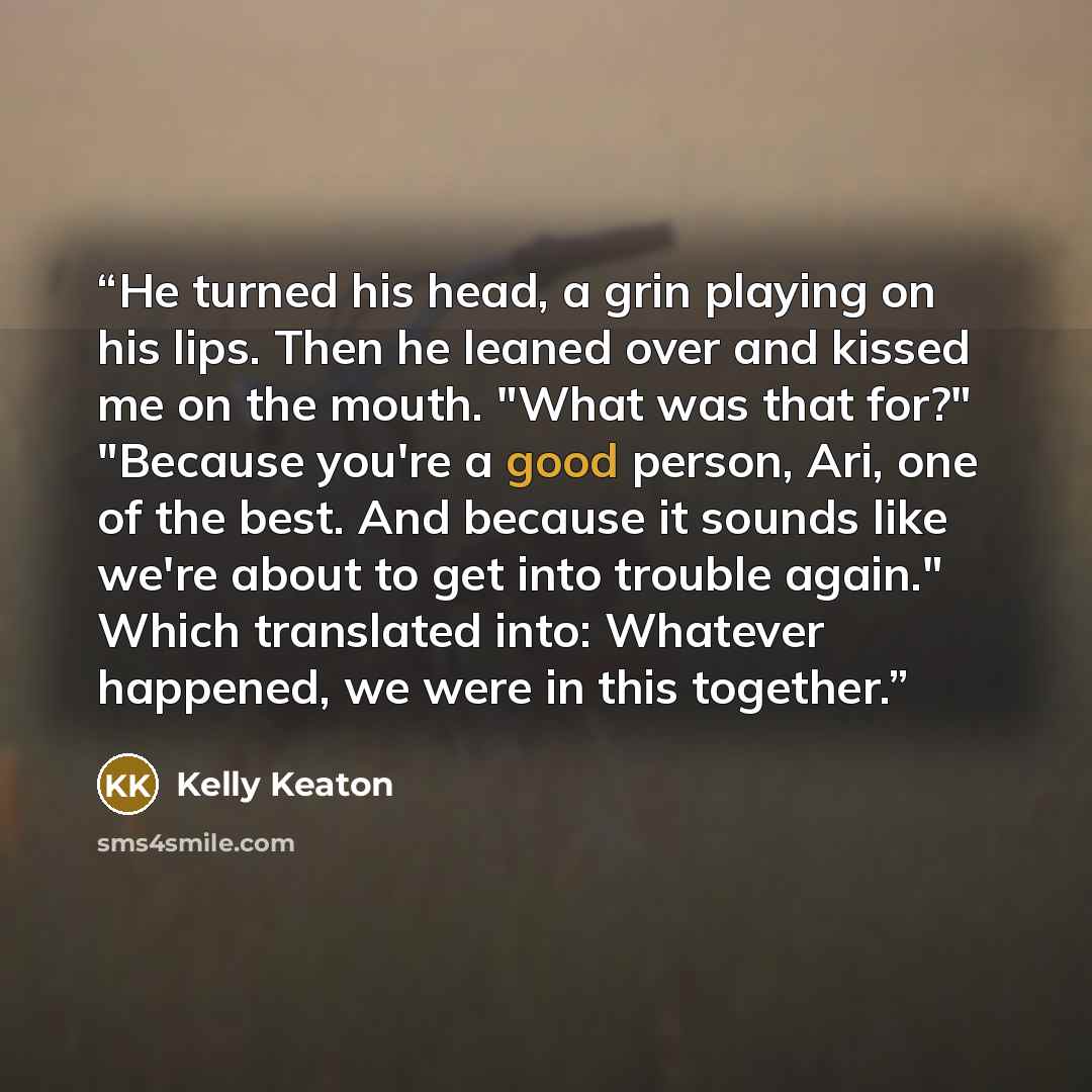 “He turned his head, a grin playing on his lips. Then he leaned over and kissed me on the mouth. "What was that for?" "Because you're a good person, Ari, one of the best. And because it sounds like we're about to get into trouble again." Which translated into: Whatever happened, we were in this…” quote by Kelly Keaton