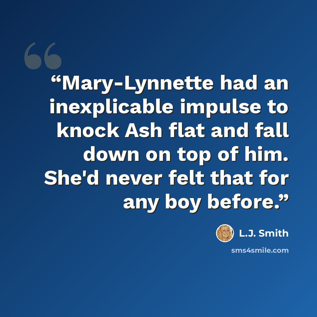 “Mary-Lynnette had an inexplicable impulse to knock Ash flat and fall down on top of him. She'd never felt that for any boy before.” quote by L.J. Smith