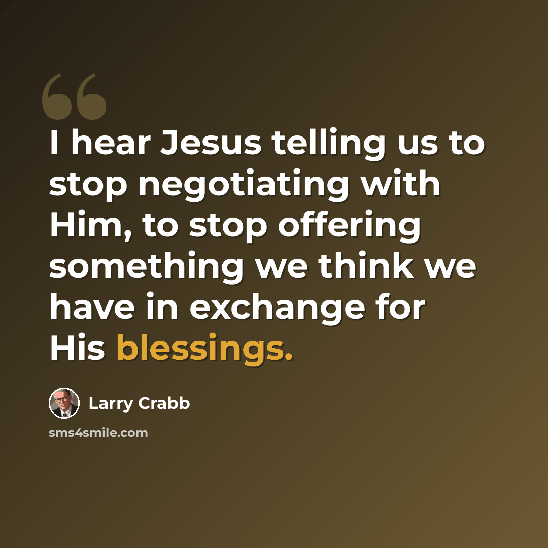 “I hear Jesus telling us to stop negotiating with Him, to stop offering something we think we have in exchange for His blessings.” quote by Larry Crabb
