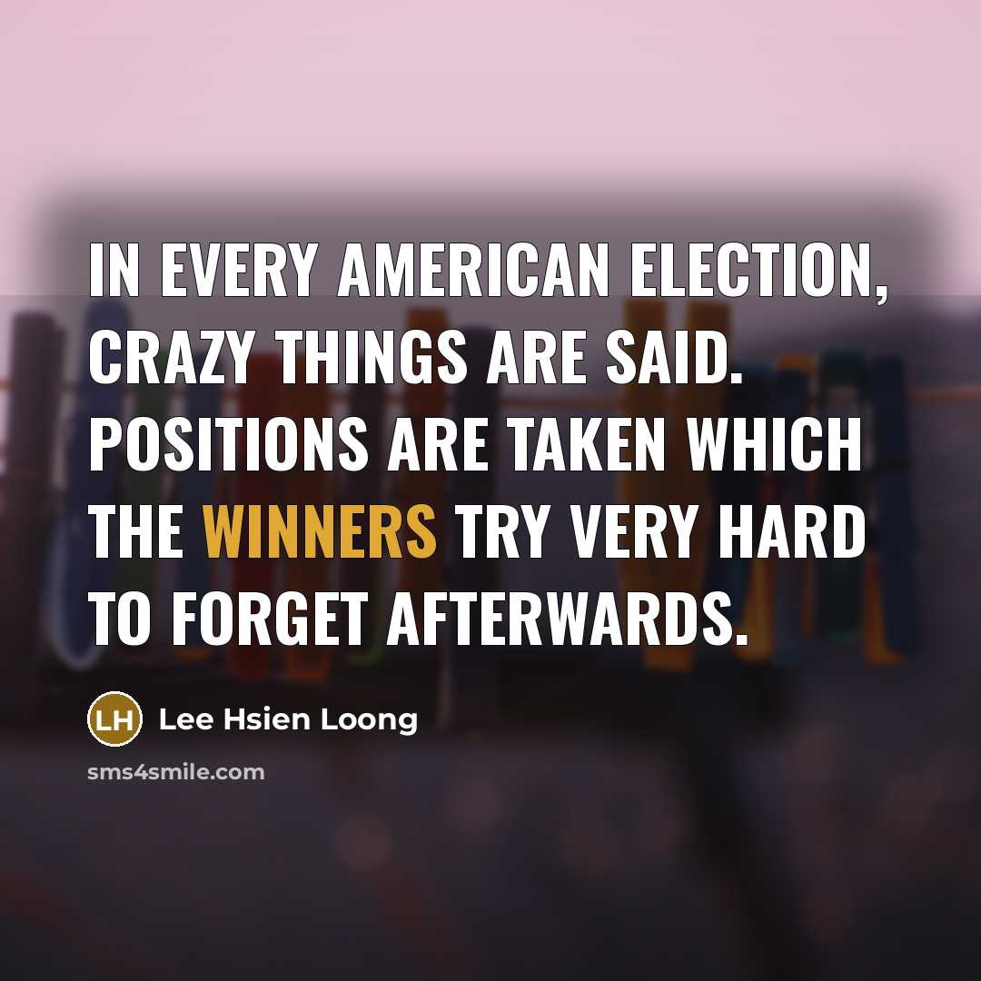 “In every American election, crazy things are said. Positions are taken which the winners try very hard to forget afterwards.” quote by Lee Hsien Loong