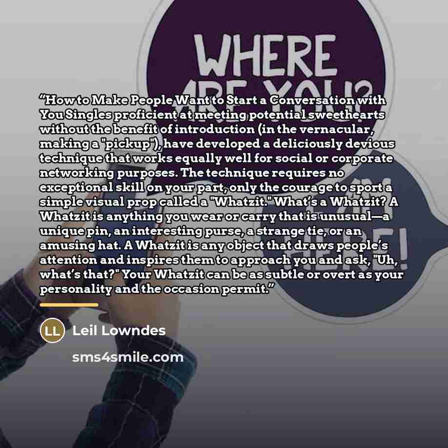 “How to Make People Want to Start a Conversation with You Singles proficient at meeting potential sweethearts without the benefit of introduction (in the vernacular, making a "pickup"), have developed a deliciously devious technique that works equally well for social or corporate networking…” quote by Leil Lowndes