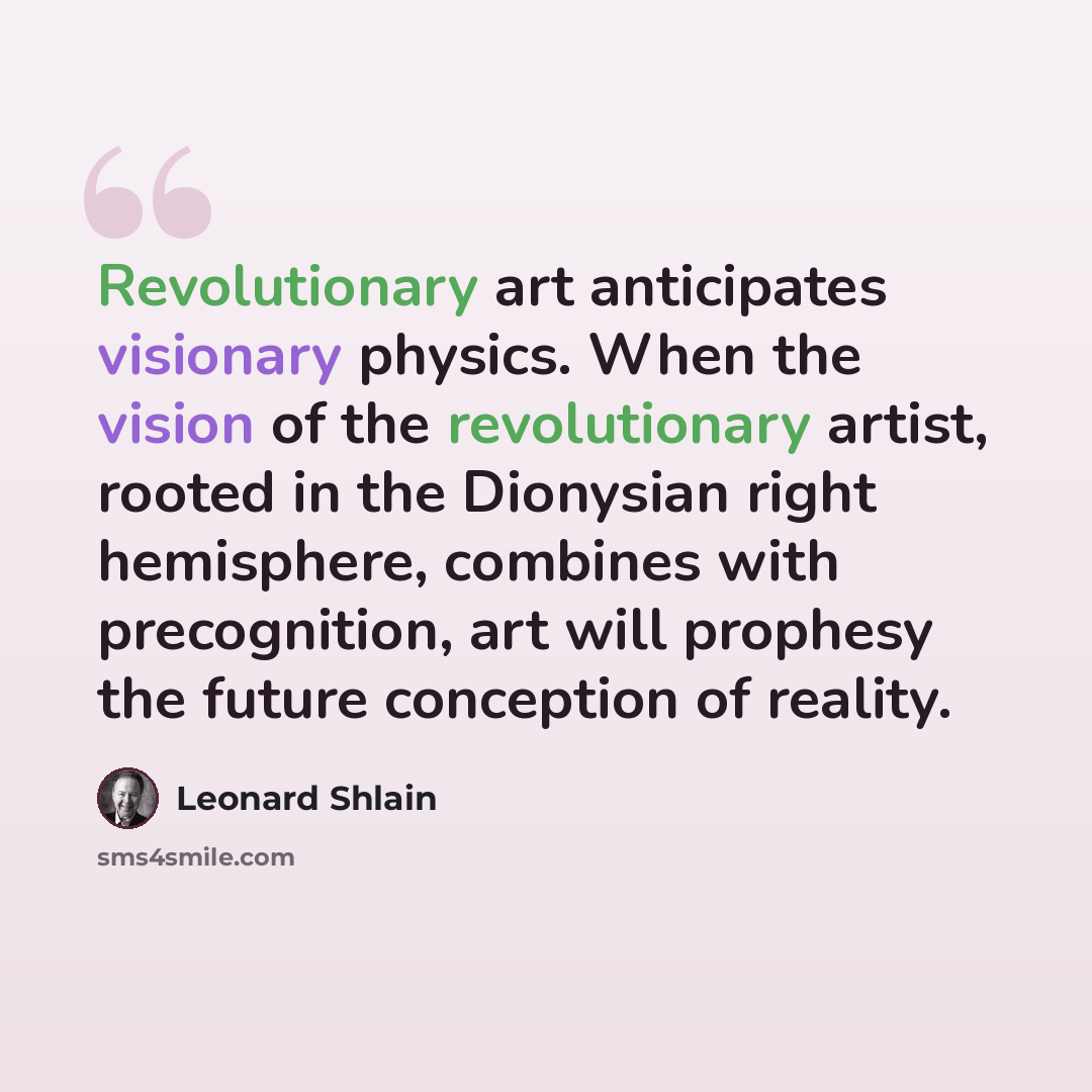 “Revolutionary art anticipates visionary physics. When the vision of the revolutionary artist, rooted in the Dionysian right hemisphere, combines with precognition, art will prophesy the future conception of reality.” quote by Leonard Shlain