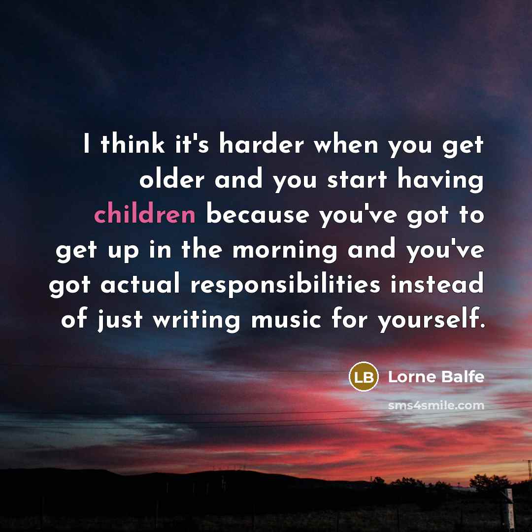 “I think it's harder when you get older and you start having children because you've got to get up in the morning and you've got actual responsibilities instead of just writing music for yourself.” quote by Lorne Balfe
