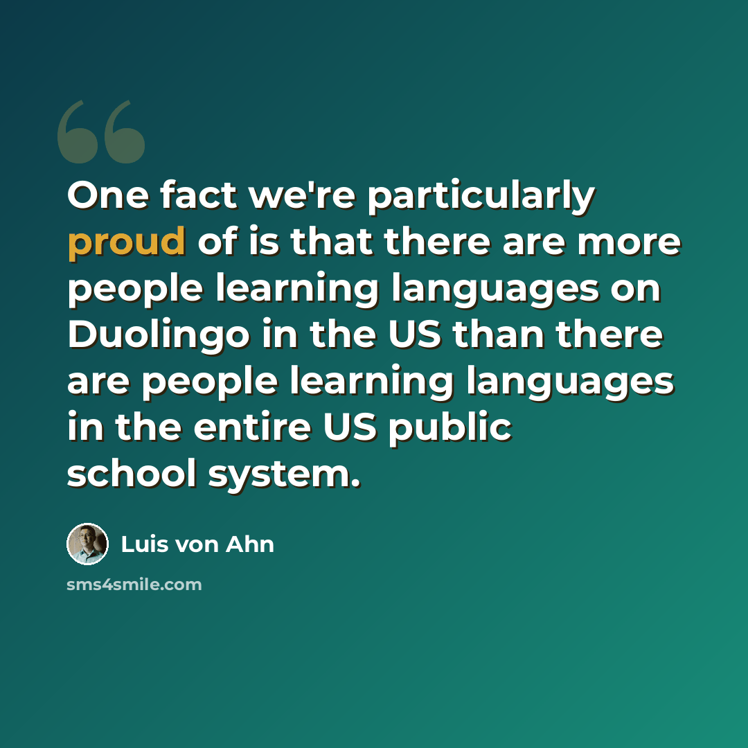 “One fact we're particularly proud of is that there are more people learning languages on Duolingo in the US than there are people learning languages in the entire US public school system.” quote by Luis von Ahn