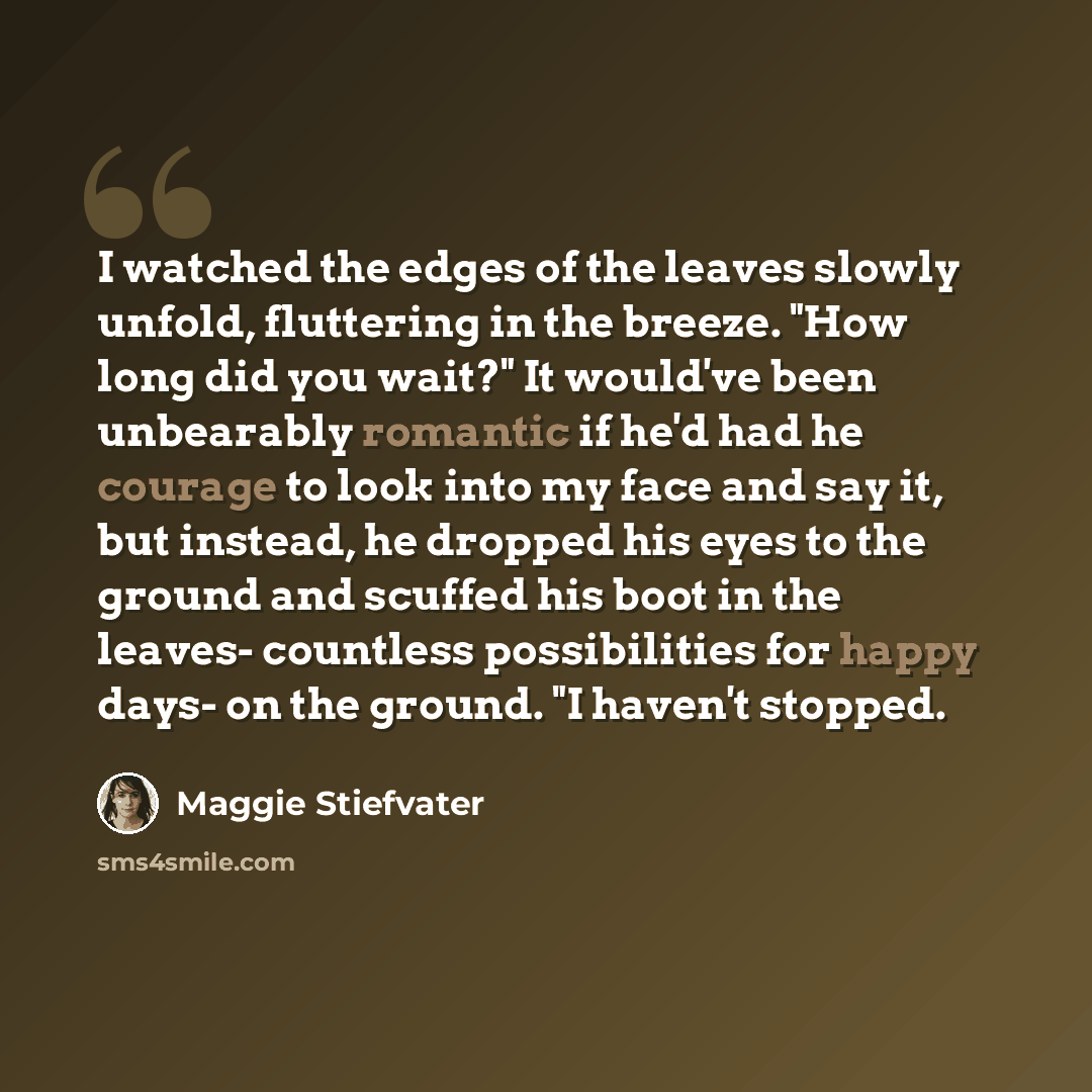 “I watched the edges of the leaves slowly unfold, fluttering in the breeze. "How long did you wait?" It would've been unbearably romantic if he'd had he courage to look into my face and say it, but instead, he dropped his eyes to the ground and scuffed his boot in the leaves- countless…” quote by Maggie Stiefvater