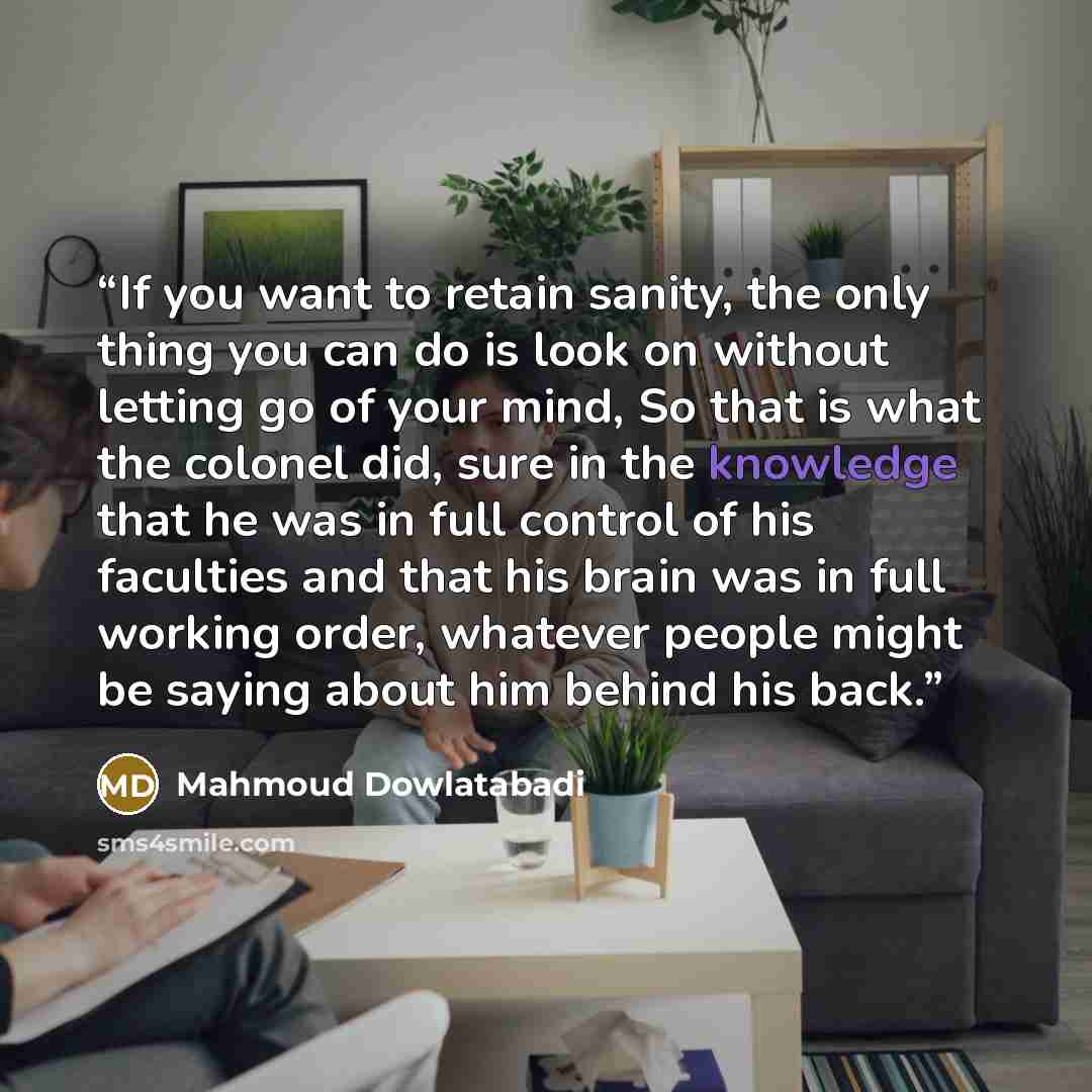 “If you want to retain sanity, the only thing you can do is look on without letting go of your mind, So that is what the colonel did, sure in the knowledge that he was in full control of his faculties and that his brain was in full working order, whatever people might be saying about him behind his…” quote by Mahmoud Dowlatabadi