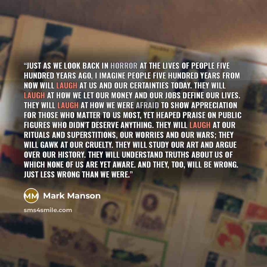 “Just as we look back in horror at the lives of people five hundred years ago, I imagine people five hundred years from now will laugh at us and our certainties today. They will laugh at how we let our money and our jobs define our lives. They will laugh at how we were afraid to show appreciation…” quote by Mark Manson