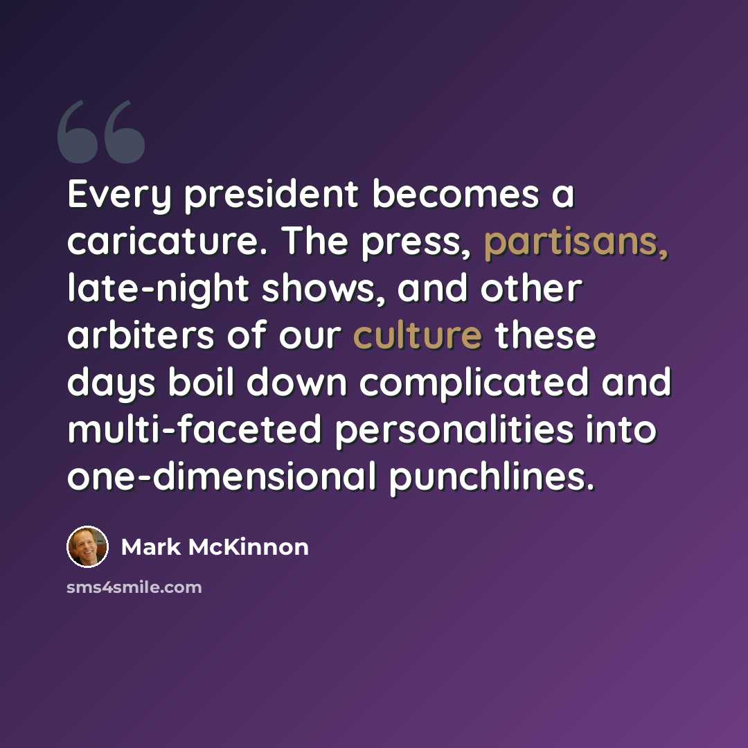 “Every president becomes a caricature. The press, partisans, late-night shows, and other arbiters of our culture these days boil down complicated and multi-faceted personalities into one-dimensional punchlines.” quote by Mark McKinnon
