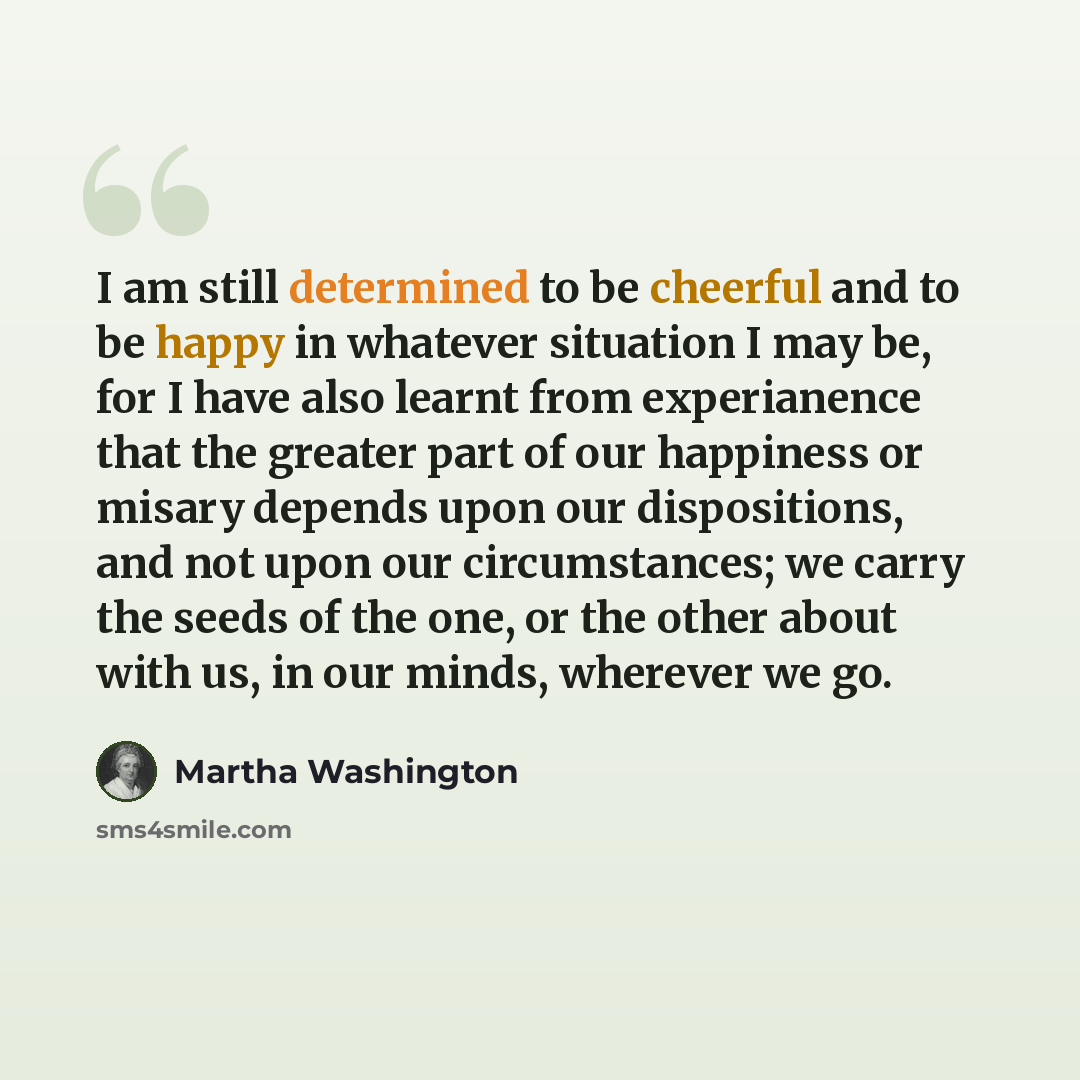 “I am still determined to be cheerful and to be happy in whatever situation I may be, for I have also learnt from experianence that the greater part of our happiness or misary depends upon our dispositions, and not upon our circumstances; we carry the seeds of the one, or the other about with us…” quote by Martha Washington