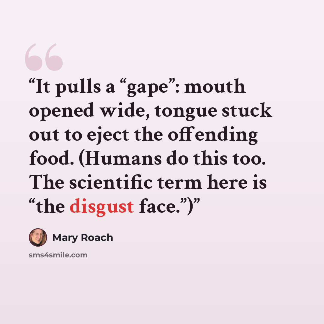 “It pulls a “gape”: mouth opened wide, tongue stuck out to eject the offending food. (Humans do this too. The scientific term here is “the disgust face.”)” quote by Mary Roach