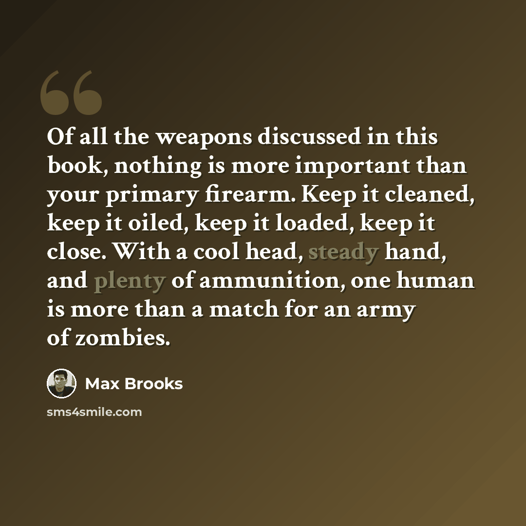 “Of all the weapons discussed in this book, nothing is more important than your primary firearm. Keep it cleaned, keep it oiled, keep it loaded, keep it close. With a cool head, steady hand, and plenty of ammunition, one human is more than a match for an army of zombies.” quote by Max Brooks