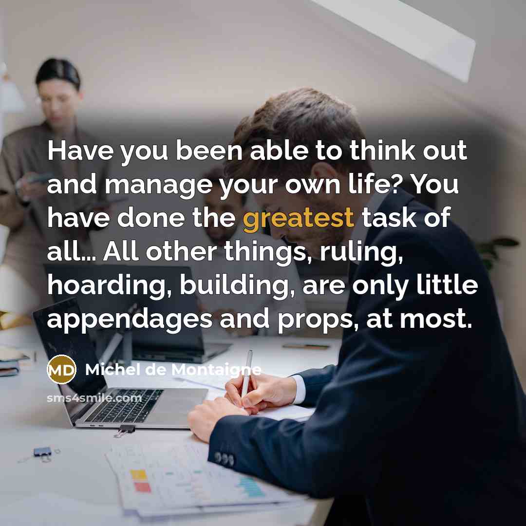 “Have you been able to think out and manage your own life? You have done the greatest task of all… All other things, ruling, hoarding, building, are only little appendages and props, at most.” quote by Michel de Montaigne