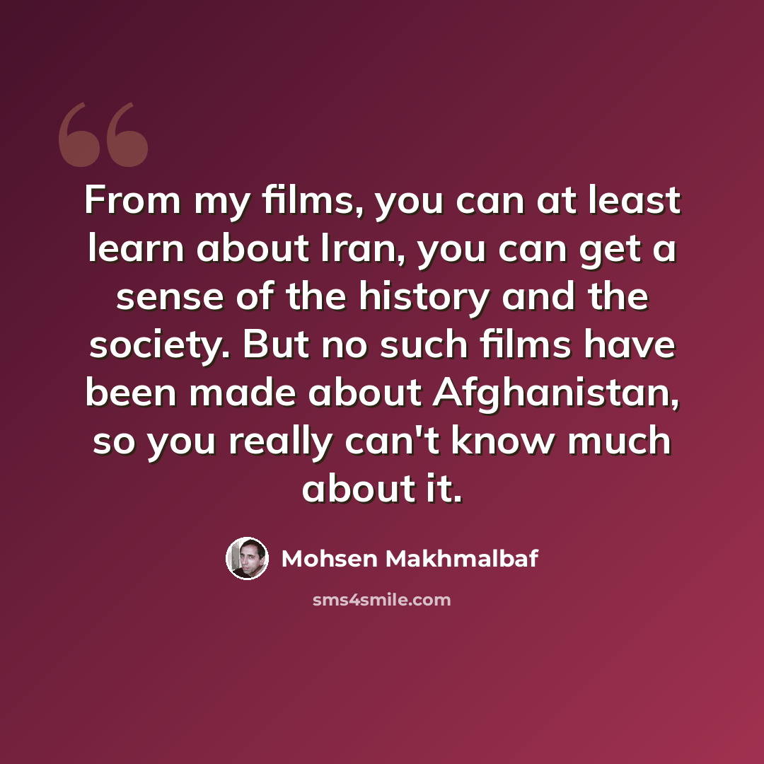 “From my films, you can at least learn about Iran, you can get a sense of the history and the society. But no such films have been made about Afghanistan, so you really can't know much about it.” quote by Mohsen Makhmalbaf